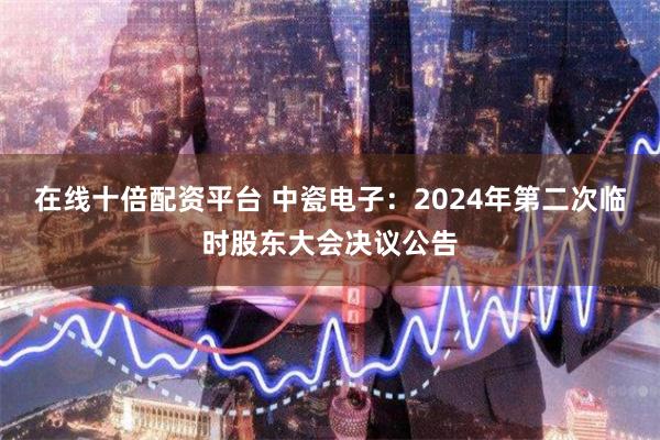 在线十倍配资平台 中瓷电子：2024年第二次临时股东大会决议