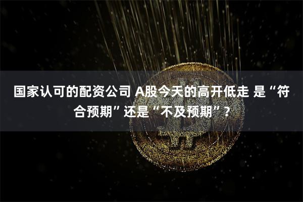 国家认可的配资公司 A股今天的高开低走 是“符合预期”还是“