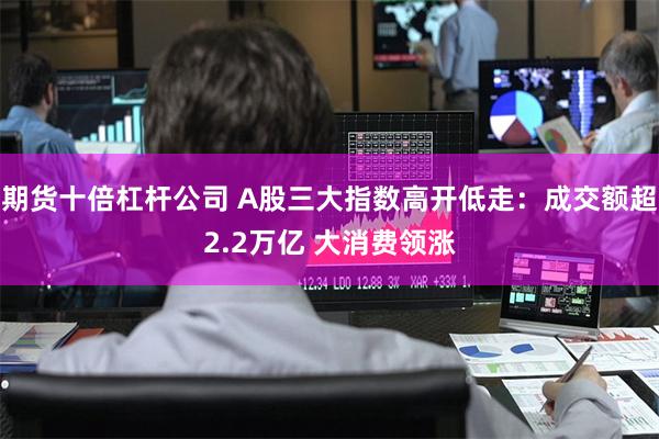 期货十倍杠杆公司 A股三大指数高开低走：成交额超2.2万亿 
