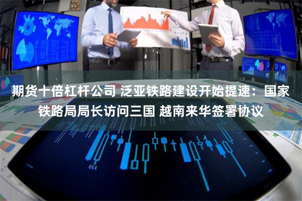 期货十倍杠杆公司 泛亚铁路建设开始提速：国家铁路局局长访问三
