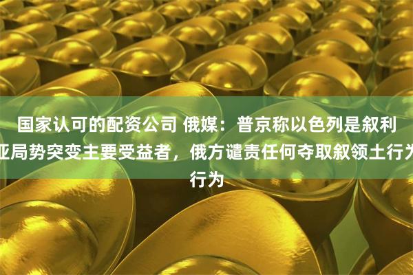 国家认可的配资公司 俄媒：普京称以色列是叙利亚局势突变主要受
