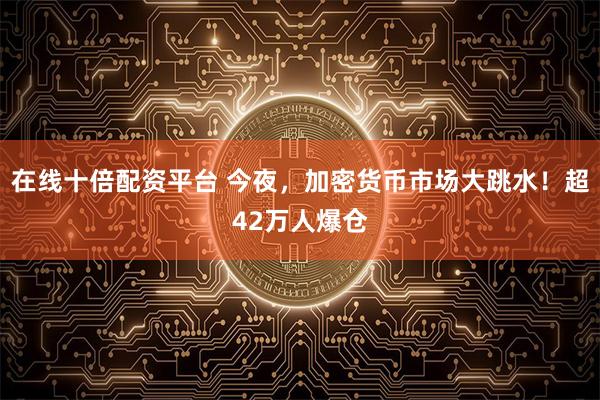 在线十倍配资平台 今夜，加密货币市场大跳水！超42万人爆仓