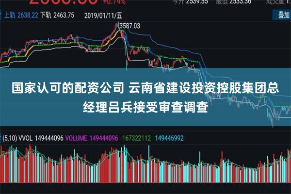国家认可的配资公司 云南省建设投资控股集团总经理吕兵接受审查