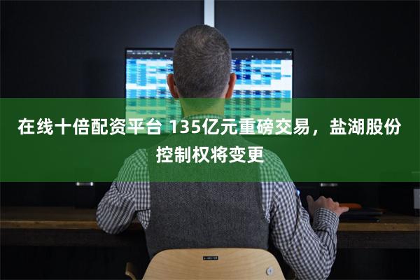 在线十倍配资平台 135亿元重磅交易，盐湖股份控制权将变更